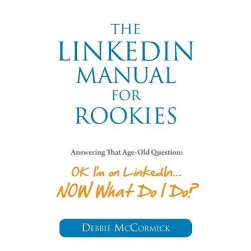 The LinkedIn Manual for Rookies: Answering the Age-Old Question: "Okay, I'm on LinkedIn ... NOW What Do I Do