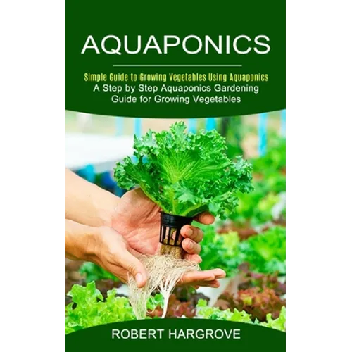 Aquaponics: Simple Guide to Growing Vegetables Using Aquaponics (A Step by Step Aquaponics Gardening Guide for Growing Vegetables)