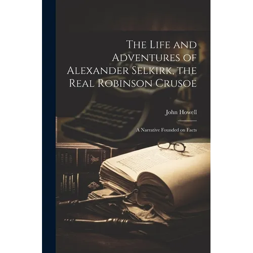 The Life and Adventures of Alexander Selkirk, the Real Robinson Crusoe: A Narrative Founded on Facts