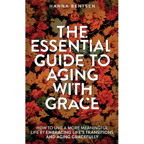 The Essential Guide to Aging With Grace: How to Live a More Meaningful Life by Embracing Life's Transitions and Aging Gracefully