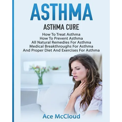 Asthma: Asthma Cure: How To Treat Asthma: How To Prevent Asthma, All Natural Remedies For Asthma, Medical Breakthroughs For Asthma, And Proper Diet An