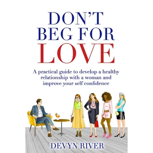 Don't Beg for Love: A Practical Guide to Develop a Healthy Relationship With a Woman and Improve Your Self-confidence