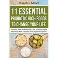 11 Essential Probiotic Rich Foods To Change Your Life: Discover How To Naturally Cure Diseases, Fight Infections And Improve Your Digestive System: Di