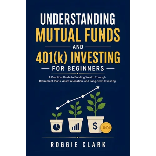 Understanding Mutual Funds and 401(k) Investing For Beginners: A Practical Guide to Building Wealth Through Retirement Plans, Asset Allocation, and Lo