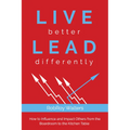 Live Better Lead Differently: How to Influence and Impact Others from the Boardroom to the Kitchen Table