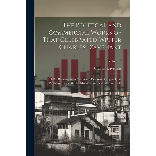 The Political and Commercial Works of That Celebrated Writer Charles D'avenant: Ll.D.: Relating to the Trade and Revenue of England, the Plantation Tr