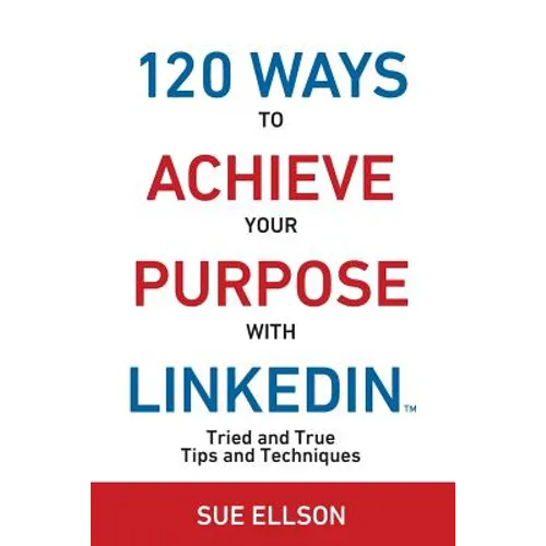 120 Ways To Achieve Your Purpose With LinkedIn: Tried And True Tips And Techniques