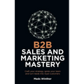 B2B Sales and Marketing Mastery: Craft Your Strategy, Ignite Your Team and Turn Leads Into Loyal Customers