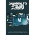 AI Implementation in Supply Chain Management: A Comprehensive Guide to AI Integration, Predictive Analytics, Machine Learning, IoT, Blockchain, and Su