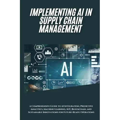 AI Implementation in Supply Chain Management: A Comprehensive Guide to AI Integration, Predictive Analytics, Machine Learning, IoT, Blockchain, and Su