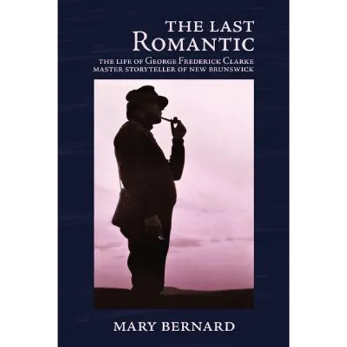The Last Romantic: The Life of George Frederick Clarke, Master Storyteller of New Brunswick
