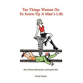 Ten Things Women Do To Screw Up A Man's Life: How Women Manipulate and Exploit Men