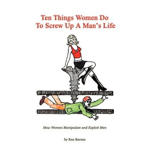 Ten Things Women Do To Screw Up A Man's Life: How Women Manipulate and Exploit Men