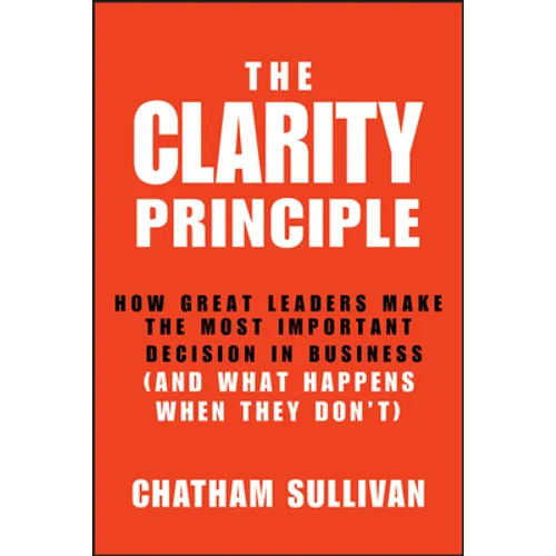 Clarity Principle: How Great Leaders Make the Most Important Decision in Business (and What Happens When They Don't)