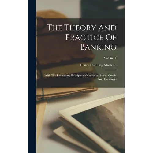 The Theory And Practice Of Banking: With The Elementary Principles Of Currency, Prices, Credit, And Exchanges; Volume 1