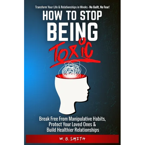 How To Stop Being Toxic: Break Free From Manipulative Habits, Protect Your Loved Ones, and Build Healthier Relationships
