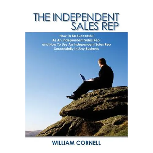 The Independent Sales Rep: How To Be Successful As An Independent Sales Rep, and How To Use An Independent Sales Rep Successfully In Any Business