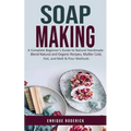 Soap Making: A Complete Beginner's Guide to Natural Handmade (Blend Natural and Organic Recipes, Master Cold, Hot, and Melt & Pour Methods)