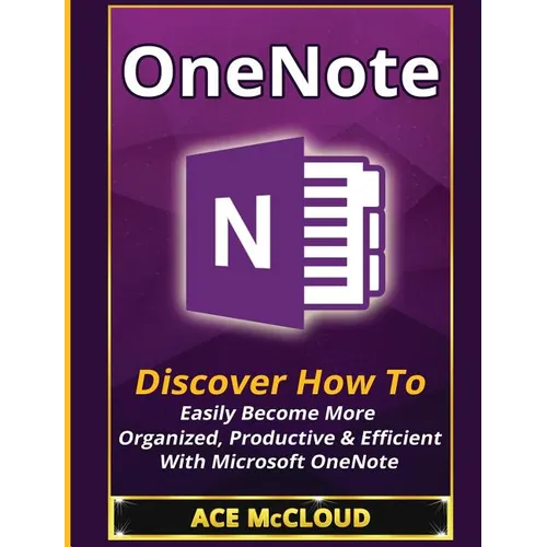 OneNote: Discover How To Easily Become More Organized, Productive & Efficient With Microsoft OneNote