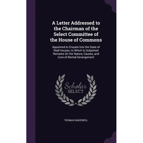 A Letter Addressed to the Chairman of the Select Committee of the House of Commons: Appointed to Enquire Into the State of Mad-Houses; to Which Is Sub
