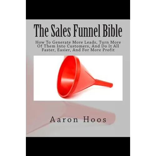 The Sales Funnel Bible: How To Generate More Leads, Turn More Of Them Into Customers, And Do It All Faster, Easier, And For More Profit