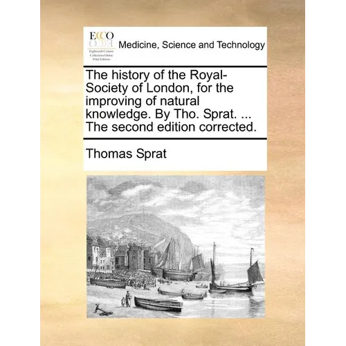 The history of the Royal-Society of London, for the improving of natural knowledge. By Tho. Sprat. ... The second edition corrected.