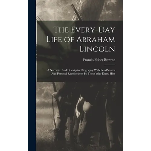 The Every-day Life of Abraham Lincoln: A Narrative And Descriptive Biography With Pen-Pictures And Personal Recollections By Those Who Knew Him