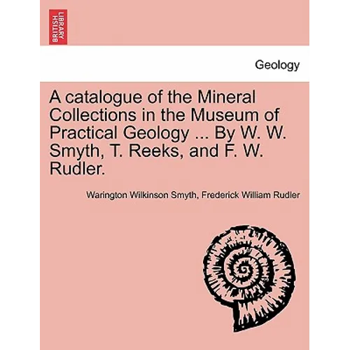 A Catalogue of the Mineral Collections in the Museum of Practical Geology ... by W. W. Smyth, T. Reeks, and F. W. Rudler.