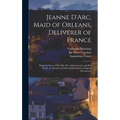 Jeanne D'Arc, Maid of Orleans, Deliverer of France; Being the Story of Her Life, Her Achievements, and Her Death, as Attested on Oath and Set Forth in