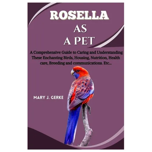 Rosella as a pet: A Comprehensive Guide to Caring and Understanding These Enchanting Birds, Housing, Nutrition, Health care, Breeding and communicatio