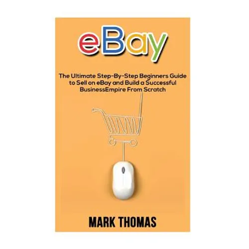 eBay: The Ultimate Step- By-Step Beginners Guide to Sell on eBay and Build a Successful Business Empire from Scratch