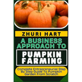 A Business Approach to Pumpkin Farming: Complete Entrepreneurial Step By Step Guide To Pumpkin Garden From Scratch