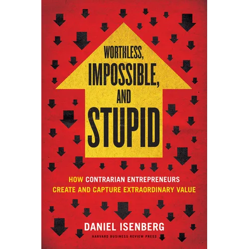 Worthless, Impossible and Stupid: How Contrarian Entrepreneurs Create and Capture Extraordinary Value
