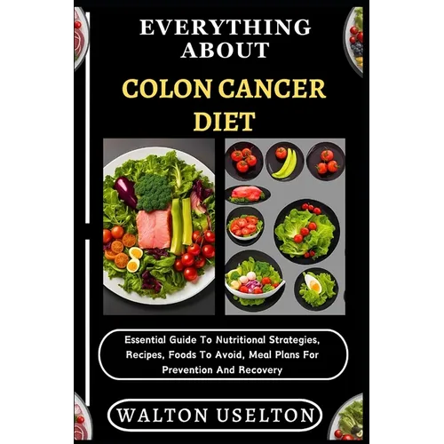 Everything about Colon Cancer Diet: Essential Guide To Nutritional Strategies, Recipes, Foods To Avoid, Meal Plans For Prevention And Recovery
