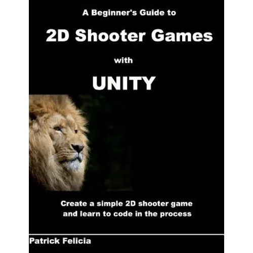 A Beginner's Guide to 2D Shooter Games with Unity: A Beginner's Guide to 2D Shooter Games with Unity: Create a Simple 2D Shooter Game and Learn to Cod
