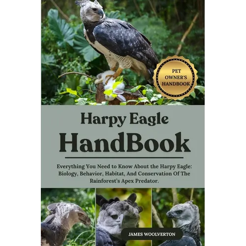 Harpy Eagle Handbook: Everything You Need to Know About the Harpy Eagle: Biology, Behavior, Habitat, And Conservation Of The Rainforest's Apex Predato