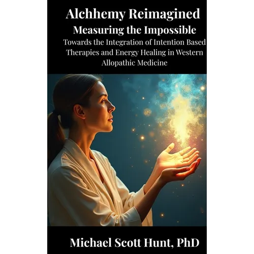 Alchemy Reimagined: Measuring the Impossible: Toward the Integration of Energy Healing and Intention-Based Therapies into Western Allopathic Medicine