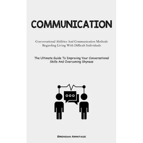 Communication: Conversational Abilities And Communication Methods Regarding Living With Difficult Individuals (The Ultimate Guide To Improving Your Co
