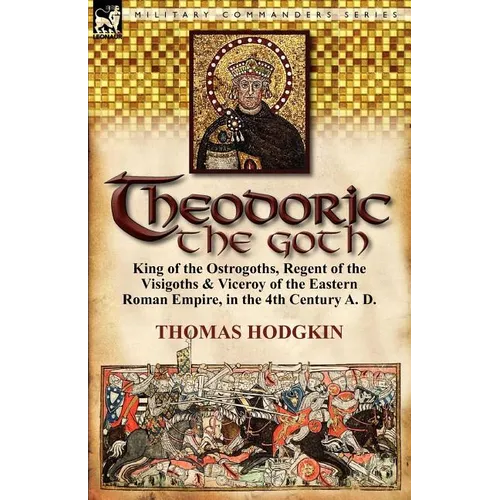 Theodoric the Goth: King of the Ostrogoths, Regent of the Visigoths & Viceroy of the Eastern Roman Empire, in the 4th Century A. D.