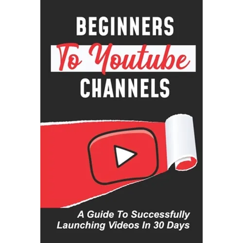 Beginners To Youtube Channels: A Guide To Successfully Launching Videos In 30 Days: Video Uploading Guide