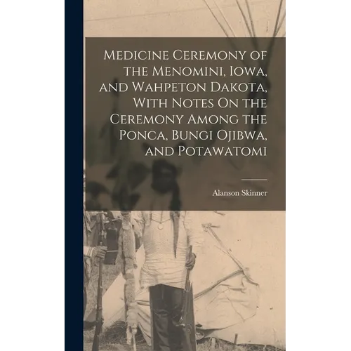 Medicine Ceremony of the Menomini, Iowa, and Wahpeton Dakota, With Notes On the Ceremony Among the Ponca, Bungi Ojibwa, and Potawatomi