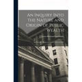 An Inquiry Into the Nature and Origin of Public Wealth: And Into the Means and Causes of Its Increase