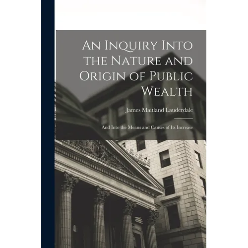 An Inquiry Into the Nature and Origin of Public Wealth: And Into the Means and Causes of Its Increase