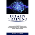 Brain Training: A Focus on Neuroplasticity and Neuroscience (Harness the Power and Neuroplasticity of Your Brain Through)