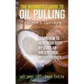 The Beginner's Guide To Oil Pulling: Nature's Therapy: Learn How To Heal Your Body By Using An Ancient Oral Detox Therapy