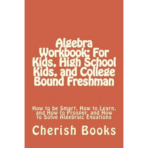 Algebra Workbook: For Kids, High School Kids, and College Bound Freshman: How to be Smart, How to Learn, and How to Prosper, and How to