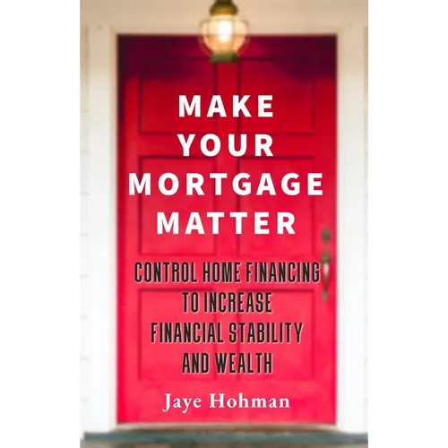 Make Your Mortgage Matter: Control Home Financing to Increase Financial Stability and Wealth