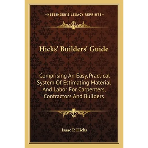 Hicks' Builders' Guide: Comprising An Easy, Practical System Of Estimating Material And Labor For Carpenters, Contractors And Builders