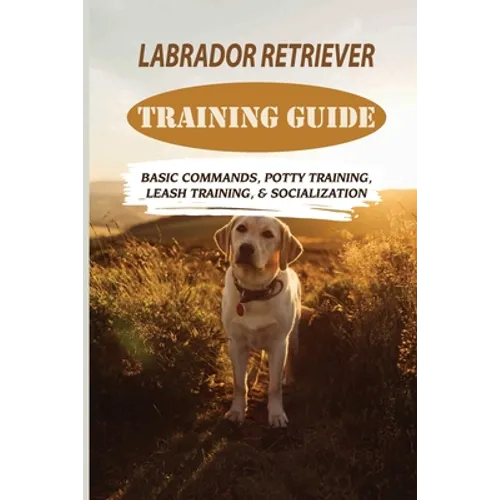Labrador Retriever Training Guide: Basic Commands, Potty Training, Leash Training, & Socialization: Facts About Labrador Retriever