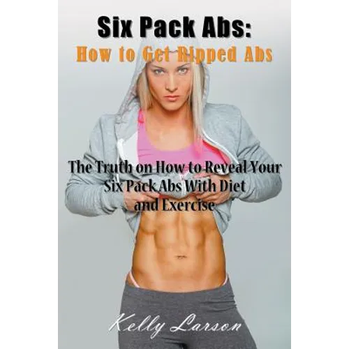 Six Pack Abs: How to Get Ripped Abs: The Truth on How to Reveal Your Six Pack Abs with Diet and Exercise